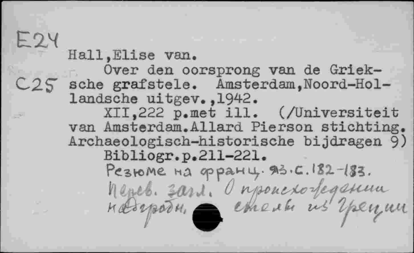 ﻿Ё2Ч
C2S"
Hall,Elise van.
Over den oorsprong van de Griek-sche grafstele. Amsterdam,Noord-Hol-
landsche uitgev.,1942.
XII,222 p.met ill. (/Universiteit van Amsterdam.Allard Pierson sticiiting. Archaeologisch-iiistorische bijdragen 9)
Bibliogr.p.211-221.
Резюме, на орраніу -с. IX2.HS3.
HAUL